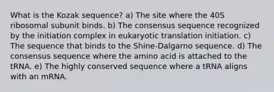 What is the Kozak sequence? a) The site where the 40S ribosomal subunit binds. b) The consensus sequence recognized by the initiation complex in <a href='https://www.questionai.com/knowledge/kOIFUyXpZK-eukaryotic-translation' class='anchor-knowledge'>eukaryotic translation</a> initiation. c) The sequence that binds to the Shine-Dalgarno sequence. d) The consensus sequence where the amino acid is attached to the tRNA. e) The highly conserved sequence where a tRNA aligns with an mRNA.