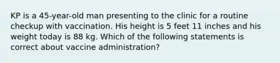 KP is a 45-year-old man presenting to the clinic for a routine checkup with vaccination. His height is 5 feet 11 inches and his weight today is 88 kg. Which of the following statements is correct about vaccine administration?