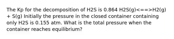 The Kp for the decomposition of H2S is 0.864 H2S(g) H2(g) + S(g) Initially the pressure in the closed container containing only H2S is 0.155 atm. What is the total pressure when the container reaches equilibrium?