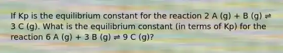 If Kp is the equilibrium constant for the reaction 2 A (g) + B (g) ⇌ 3 C (g). What is the equilibrium constant (in terms of Kp) for the reaction 6 A (g) + 3 B (g) ⇌ 9 C (g)?