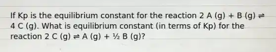 If Kp is the equilibrium constant for the reaction 2 A (g) + B (g) ⇌ 4 C (g). What is equilibrium constant (in terms of Kp) for the reaction 2 C (g) ⇌ A (g) + ½ B (g)?