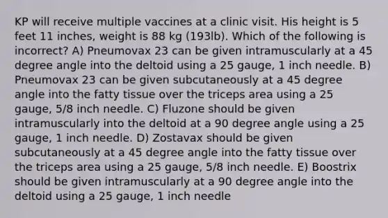 KP will receive multiple vaccines at a clinic visit. His height is 5 feet 11 inches, weight is 88 kg (193lb). Which of the following is incorrect? A) Pneumovax 23 can be given intramuscularly at a 45 degree angle into the deltoid using a 25 gauge, 1 inch needle. B) Pneumovax 23 can be given subcutaneously at a 45 degree angle into the fatty tissue over the triceps area using a 25 gauge, 5/8 inch needle. C) Fluzone should be given intramuscularly into the deltoid at a 90 degree angle using a 25 gauge, 1 inch needle. D) Zostavax should be given subcutaneously at a 45 degree angle into the fatty tissue over the triceps area using a 25 gauge, 5/8 inch needle. E) Boostrix should be given intramuscularly at a 90 degree angle into the deltoid using a 25 gauge, 1 inch needle