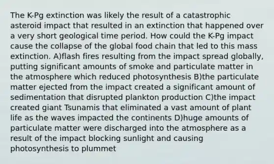 The K-Pg extinction was likely the result of a catastrophic asteroid impact that resulted in an extinction that happened over a very short geological time period. How could the K-Pg impact cause the collapse of the global food chain that led to this mass extinction. A)flash fires resulting from the impact spread globally, putting significant amounts of smoke and particulate matter in the atmosphere which reduced photosynthesis B)the particulate matter ejected from the impact created a significant amount of sedimentation that disrupted plankton production C)the impact created giant Tsunamis that eliminated a vast amount of plant life as the waves impacted the continents D)huge amounts of particulate matter were discharged into the atmosphere as a result of the impact blocking sunlight and causing photosynthesis to plummet