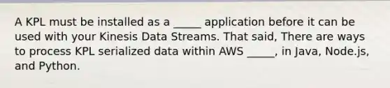 A KPL must be installed as a _____ application before it can be used with your Kinesis Data Streams. That said, There are ways to process KPL serialized data within AWS _____, in Java, Node.js, and Python.