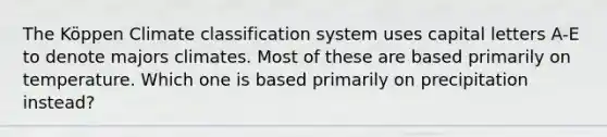 The Köppen Climate classification system uses capital letters A-E to denote majors climates. Most of these are based primarily on temperature. Which one is based primarily on precipitation instead?