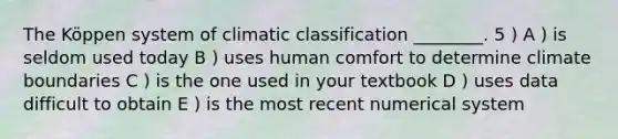 The Köppen system of climatic classification ________. 5 ) A ) is seldom used today B ) uses human comfort to determine climate boundaries C ) is the one used in your textbook D ) uses data difficult to obtain E ) is the most recent numerical system