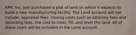 KPR, Inc. just purchased a plot of land on which it expects to build a new manufacturing facility. The Land account will not include: appraisal fees. closing costs such as attorney fees and recording fees. the cost to clear, fill, and level the land. All of these costs will be included in the Land account.