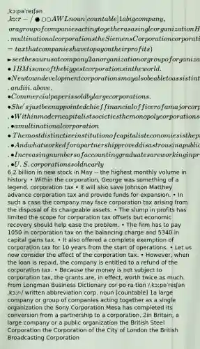 ˌkɔːpəˈreɪʃən ˌkɔːr-/ ●○○ AWL noun [countable] 1 a big company, or a group of companies acting together as a single organization He works for a large American corporation. multinational corporations the Siemens Corporation corporation tax (=tax that companies have to pay on their profits) ► see thesaurus at company 2 an organization or group of organizations that work together for a particular purpose and are officially recognized as one the New Orleans Citywide Development Corporation a housing corporation 3 British English old use a group of people elected to govern a town or city SYN council Examples from the Corpus corporation • IBM is one of the biggest corporations in the world. • New town development corporations may also be able to assist in the ways described in ii. and iii. above. • Commercial paper is sold by large corporations. • She's just been appointed chief financial officer of a major corporation. • Within modern capitalist societies the monopoly corporations constitute the dominant class fraction. • a multinational corporation • The most distinctive institution of capitalist economies is the privately owned corporation. • And what worked for a partnership proved disastrous in a publicly owned corporation. • Increasing numbers of accounting graduates are working in private corporations. • U.S. corporations sold nearly6.2 billion in new stock in May -- the highest monthly volume in history. • Within the corporation, George was something of a legend. corporation tax • It will also save Johnson Matthey advance corporation tax and provide funds for expansion. • In such a case the company may face corporation tax arising from the disposal of its chargeable assets. • The slump in profits has limited the scope for corporation tax offsets but economic recovery should help ease the problem. • The firm has to pay 1050 in corporation tax on the balancing charge and 5340 in capital gains tax. • It also offered a complete exemption of corporation tax for 10 years from the start of operations. • Let us now consider the effect of the corporation tax. • However, when the loan is repaid, the company is entitled to a refund of the corporation tax. • Because the money is not subject to corporation tax, the grants are, in effect, worth twice as much. From Longman Business Dictionary cor‧po‧ra‧tion /ˌkɔːpəˈreɪʃənˌkɔːr-/ written abbreviation corp. noun [countable] 1a large company or group of companies acting together as a single organization the Sony Corporation Mesa has completed its conversion from a partnership to a corporation. 2in Britain, a large company or a public organization the British Steel Corporation the Corporation of the City of London the British Broadcasting Corporation