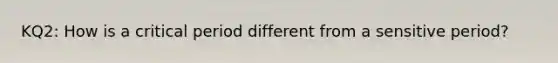 KQ2: How is a critical period different from a sensitive period?