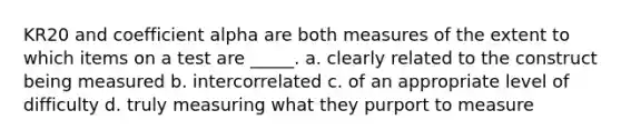 KR20 and coefficient alpha are both measures of the extent to which items on a test are _____. a. clearly related to the construct being measured b. intercorrelated c. of an appropriate level of difficulty d. truly measuring what they purport to measure