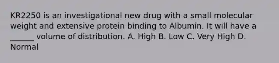 KR2250 is an investigational new drug with a small molecular weight and extensive protein binding to Albumin. It will have a ______ volume of distribution. A. High B. Low C. Very High D. Normal