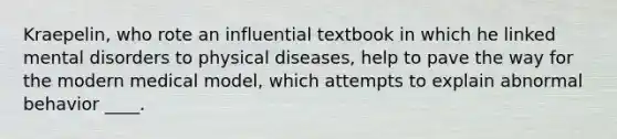 Kraepelin, who rote an influential textbook in which he linked mental disorders to physical diseases, help to pave the way for the modern medical model, which attempts to explain abnormal behavior ____.