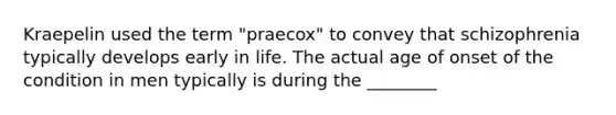 Kraepelin used the term "praecox" to convey that schizophrenia typically develops early in life. The actual age of onset of the condition in men typically is during the ________