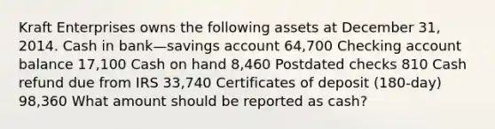 Kraft Enterprises owns the following assets at December 31, 2014. Cash in bank—savings account 64,700 Checking account balance 17,100 Cash on hand 8,460 Postdated checks 810 Cash refund due from IRS 33,740 Certificates of deposit (180-day) 98,360 What amount should be reported as cash?