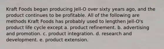 Kraft Foods began producing Jell-O over sixty years ago, and the product continues to be profitable. All of the following are methods Kraft Foods has probably used to lengthen Jell-O's product life cycle except a. product refinement. b. advertising and promotion. c. product integration. d. research and development. e. product extension.