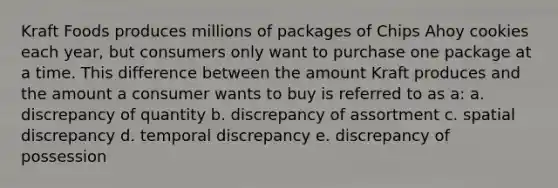 Kraft Foods produces millions of packages of Chips Ahoy cookies each year, but consumers only want to purchase one package at a time. This difference between the amount Kraft produces and the amount a consumer wants to buy is referred to as a: a. discrepancy of quantity b. discrepancy of assortment c. spatial discrepancy d. temporal discrepancy e. discrepancy of possession