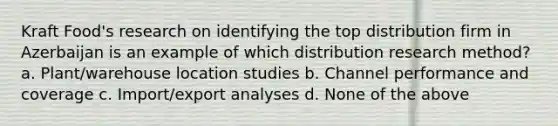 Kraft Food's research on identifying the top distribution firm in Azerbaijan is an example of which distribution research method? a. Plant/warehouse location studies b. Channel performance and coverage c. Import/export analyses d. None of the above