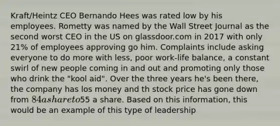 Kraft/Heintz CEO Bernando Hees was rated low by his employees. Rometty was named by the Wall Street Journal as the second worst CEO in the US on glassdoor.com in 2017 with only 21% of employees approving go him. Complaints include asking everyone to do more with less, poor work-life balance, a constant swirl of new people coming in and out and promoting only those who drink the "kool aid". Over the three years he's been there, the company has los money and th stock price has gone down from 84 a share to55 a share. Based on this information, this would be an example of this type of leadership