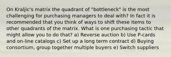 On Kraljic's matrix the quadrant of "bottleneck" is the most challenging for purchasing managers to deal with? In fact it is recommended that you think of ways to shift these items to other quadrants of the matrix. What is one purchasing tactic that might allow you to do that? a) Reverse auction b) Use P-cards and on-line catalogs c) Set up a long term contract d) Buying consortium, group together multiple buyers e) Switch suppliers