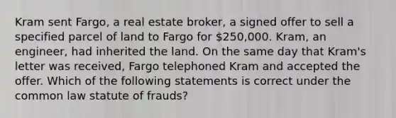 Kram sent Fargo, a real estate broker, a signed offer to sell a specified parcel of land to Fargo for 250,000. Kram, an engineer, had inherited the land. On the same day that Kram's letter was received, Fargo telephoned Kram and accepted the offer. Which of the following statements is correct under the common law statute of frauds?