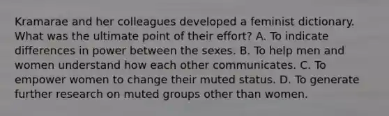 Kramarae and her colleagues developed a feminist dictionary. What was the ultimate point of their effort? A. To indicate differences in power between the sexes. B. To help men and women understand how each other communicates. C. To empower women to change their muted status. D. To generate further research on muted groups other than women.