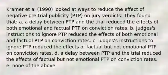 Kramer et al (1990) looked at ways to reduce the effect of negative pre-trial publicity (PTP) on jury verdicts. They found that: a. a delay between PTP and the trial reduced the effects of both emotional and factual PTP on conviction rates. b. judges's instructions to ignore PTP reduced the effects of both emotional and factual PTP on conviction rates. c. judges's instructions to ignore PTP reduced the effects of factual but not emotional PTP on conviction rates. d. a delay between PTP and the trial reduced the effects of factual but not emotional PTP on conviction rates. e. none of the above