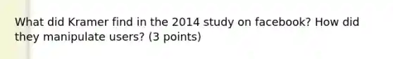 What did Kramer find in the 2014 study on facebook? How did they manipulate users? (3 points)