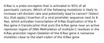 K-Ras is a proto-oncogene that is activated in 95% of all pancreatic cancers. Which of the following mutations is likely to increase cell division rate and potentially lead to cancer? (Select ALL that apply.) Insertion of a viral promoter sequence next to K-Ras, which activates transcription of K-Ras Duplication of the K-Ras gene A translocation that puts the K-Ras gene near an active repressor region of DNA Methylation of multiple C residues in the K-Ras promoter region Deletion of the K-Ras gene A nonsense mutation close to the start codon of the K-Ras gene