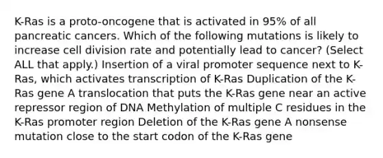 K-Ras is a proto-oncogene that is activated in 95% of all pancreatic cancers. Which of the following mutations is likely to increase <a href='https://www.questionai.com/knowledge/kjHVAH8Me4-cell-division' class='anchor-knowledge'>cell division</a> rate and potentially lead to cancer? (Select ALL that apply.) Insertion of a viral promoter sequence next to K-Ras, which activates transcription of K-Ras Duplication of the K-Ras gene A translocation that puts the K-Ras gene near an active repressor region of DNA Methylation of multiple C residues in the K-Ras promoter region Deletion of the K-Ras gene A nonsense mutation close to the start codon of the K-Ras gene