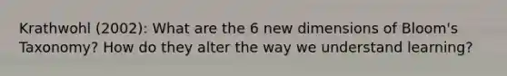 Krathwohl (2002): What are the 6 new dimensions of Bloom's Taxonomy? How do they alter the way we understand learning?