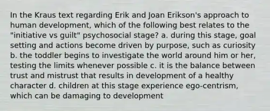 In the Kraus text regarding Erik and Joan Erikson's approach to human development, which of the following best relates to the "initiative vs guilt" psychosocial stage? a. during this stage, goal setting and actions become driven by purpose, such as curiosity b. the toddler begins to investigate the world around him or her, testing the limits whenever possible c. it is the balance between trust and mistrust that results in development of a healthy character d. children at this stage experience ego-centrism, which can be damaging to development