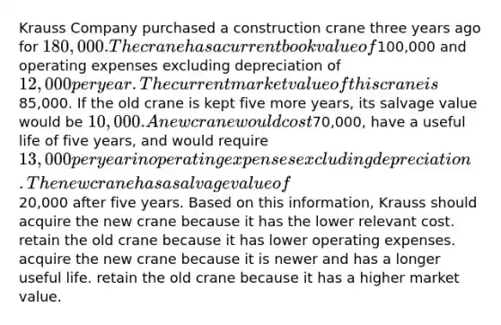 Krauss Company purchased a construction crane three years ago for 180,000. The crane has a current book value of100,000 and operating expenses excluding depreciation of 12,000 per year. The current market value of this crane is85,000. If the old crane is kept five more years, its salvage value would be 10,000. A new crane would cost70,000, have a useful life of five years, and would require 13,000 per year in operating expenses excluding depreciation. The new crane has a salvage value of20,000 after five years. Based on this information, Krauss should acquire the new crane because it has the lower relevant cost. retain the old crane because it has lower operating expenses. acquire the new crane because it is newer and has a longer useful life. retain the old crane because it has a higher market value.