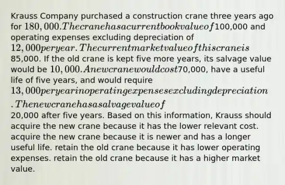 Krauss Company purchased a construction crane three years ago for 180,000. The crane has a current book value of100,000 and operating expenses excluding depreciation of 12,000 per year. The current market value of this crane is85,000. If the old crane is kept five more years, its salvage value would be 10,000. A new crane would cost70,000, have a useful life of five years, and would require 13,000 per year in operating expenses excluding depreciation. The new crane has a salvage value of20,000 after five years. Based on this information, Krauss should acquire the new crane because it has the lower relevant cost. acquire the new crane because it is newer and has a longer useful life. retain the old crane because it has lower operating expenses. retain the old crane because it has a higher market value.