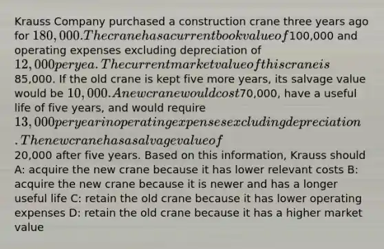 Krauss Company purchased a construction crane three years ago for 180,000. The crane has a current book value of100,000 and operating expenses excluding depreciation of 12,000 per yea. The current market value of this crane is85,000. If the old crane is kept five more years, its salvage value would be 10,000. A new crane would cost70,000, have a useful life of five years, and would require 13,000 per year in operating expenses excluding depreciation. The new crane has a salvage value of20,000 after five years. Based on this information, Krauss should A: acquire the new crane because it has lower relevant costs B: acquire the new crane because it is newer and has a longer useful life C: retain the old crane because it has lower operating expenses D: retain the old crane because it has a higher market value