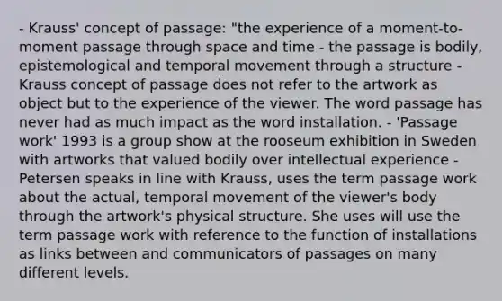 - Krauss' concept of passage: "the experience of a moment-to-moment passage through space and time - the passage is bodily, epistemological and temporal movement through a structure - Krauss concept of passage does not refer to the artwork as object but to the experience of the viewer. The word passage has never had as much impact as the word installation. - 'Passage work' 1993 is a group show at the rooseum exhibition in Sweden with artworks that valued bodily over intellectual experience - Petersen speaks in line with Krauss, uses the term passage work about the actual, temporal movement of the viewer's body through the artwork's physical structure. She uses will use the term passage work with reference to the function of installations as links between and communicators of passages on many different levels.