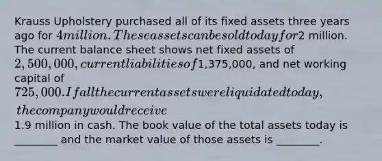 Krauss Upholstery purchased all of its fixed assets three years ago for 4 million. These assets can be sold today for2 million. The current balance sheet shows net fixed assets of 2,500,000, current liabilities of1,375,000, and net working capital of 725,000. If all the current assets were liquidated today, the company would receive1.9 million in cash. The book value of the total assets today is ________ and the market value of those assets is ________.