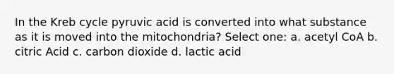 In the Kreb cycle pyruvic acid is converted into what substance as it is moved into the mitochondria? Select one: a. acetyl CoA b. citric Acid c. carbon dioxide d. lactic acid