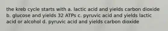 the kreb cycle starts with a. lactic acid and yields carbon dioxide b. glucose and yields 32 ATPs c. pyruvic acid and yields lactic acid or alcohol d. pyruvic acid and yields carbon dioxide