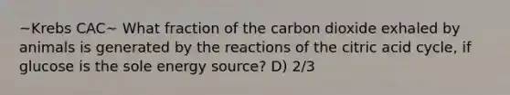 ~Krebs CAC~ What fraction of the carbon dioxide exhaled by animals is generated by the reactions of the citric acid cycle, if glucose is the sole energy source? D) 2/3