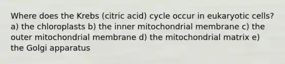 Where does the Krebs (citric acid) cycle occur in eukaryotic cells? a) the chloroplasts b) the inner mitochondrial membrane c) the outer mitochondrial membrane d) the mitochondrial matrix e) the Golgi apparatus