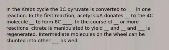 In the Krebs cycle the 3C pyruvate is converted to ___ in one reaction. In the first reaction, acetyl CoA donates __ to the 4C molecule __ to form 6C ____. In the course of __ or more reactions, citrate is manipulated to yield __ and __ and ___ is regenerated. Intermediate molecules on the wheel can be shunted into other ___ as well.