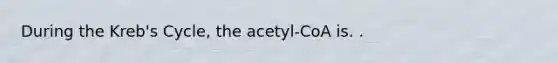 During the Kreb's Cycle, the acetyl-CoA is. .