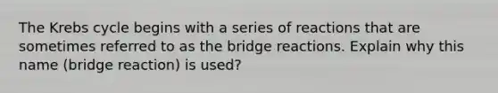 The Krebs cycle begins with a series of reactions that are sometimes referred to as the bridge reactions. Explain why this name (bridge reaction) is used?