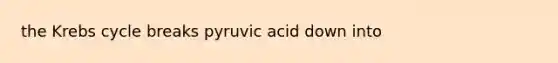 the Krebs cycle breaks pyruvic acid down into