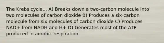 The Krebs cycle... A) Breaks down a two-carbon molecule into two molecules of carbon dioxide B) Produces a six-carbon molecule from six molecules of carbon dioxide C) Produces NAD+ from NADH and H+ D) Generates most of the ATP produced in aerobic respiration