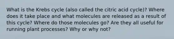 What is the Krebs cycle (also called the citric acid cycle)? Where does it take place and what molecules are released as a result of this cycle? Where do those molecules go? Are they all useful for running plant processes? Why or why not?