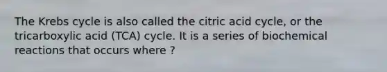 The <a href='https://www.questionai.com/knowledge/kqfW58SNl2-krebs-cycle' class='anchor-knowledge'>krebs cycle</a> is also called the citric acid cycle, or the tricarboxylic acid (TCA) cycle. It is a series of <a href='https://www.questionai.com/knowledge/kVn7fMxiFS-biochemical-reactions' class='anchor-knowledge'>biochemical reactions</a> that occurs where ?