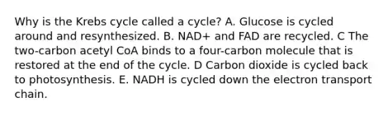 Why is the Krebs cycle called a cycle? A. Glucose is cycled around and resynthesized. B. NAD+ and FAD are recycled. C The two-carbon acetyl CoA binds to a four-carbon molecule that is restored at the end of the cycle. D Carbon dioxide is cycled back to photosynthesis. E. NADH is cycled down the electron transport chain.