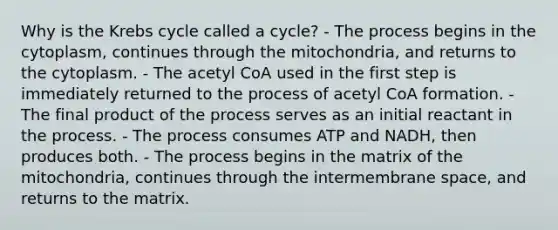 Why is the Krebs cycle called a cycle? - The process begins in the cytoplasm, continues through the mitochondria, and returns to the cytoplasm. - The acetyl CoA used in the first step is immediately returned to the process of acetyl CoA formation. - The final product of the process serves as an initial reactant in the process. - The process consumes ATP and NADH, then produces both. - The process begins in the matrix of the mitochondria, continues through the intermembrane space, and returns to the matrix.