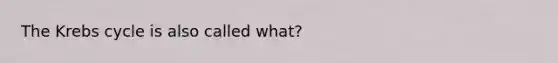 The Krebs cycle is also called what?